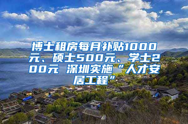 博士租房每月补贴1000元、硕士500元、学士200元 深圳实施“人才安居工程”