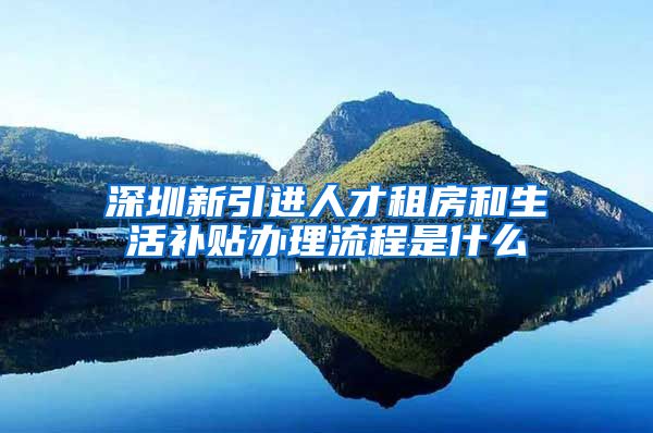 深圳新引进人才租房和生活补贴办理流程是什么