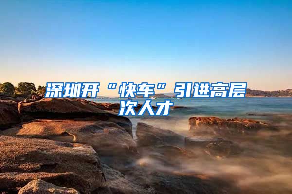 深圳开“快车”引进高层次人才