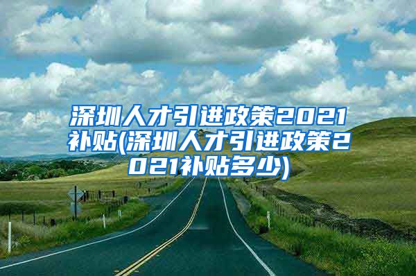 深圳人才引进政策2021补贴(深圳人才引进政策2021补贴多少)