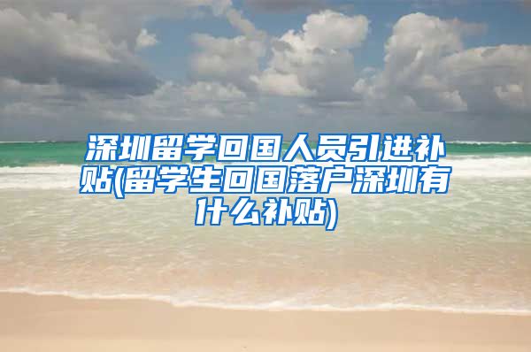 深圳留学回国人员引进补贴(留学生回国落户深圳有什么补贴)