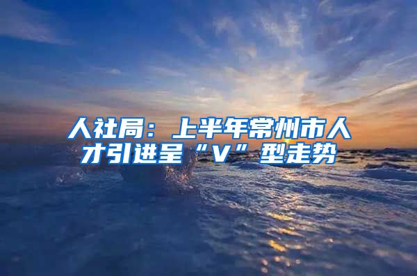 人社局：上半年常州市人才引进呈“V”型走势