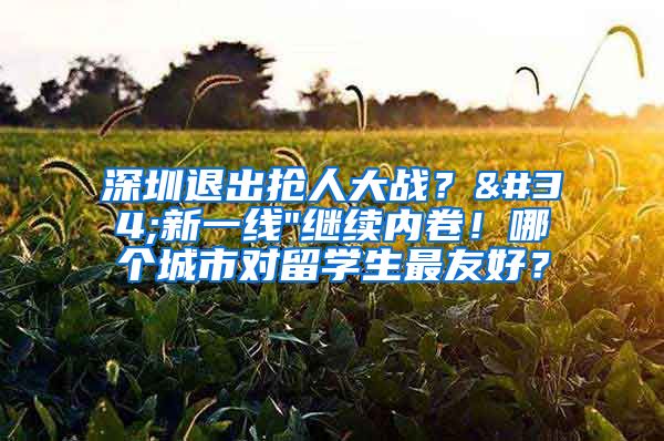 深圳退出抢人大战？"新一线"继续内卷！哪个城市对留学生最友好？
