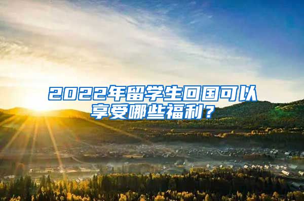 2022年留学生回国可以享受哪些福利？