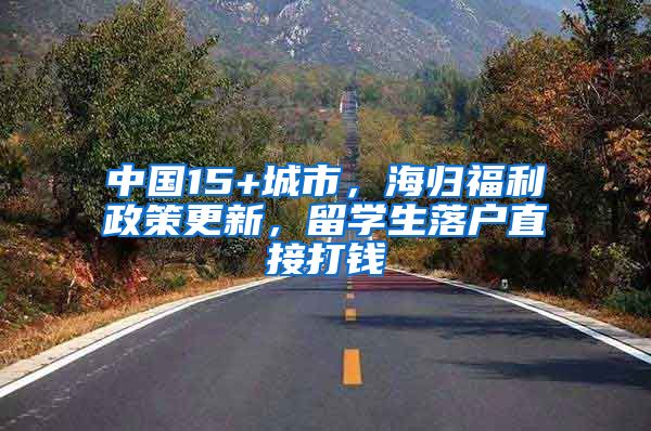 中国15+城市，海归福利政策更新，留学生落户直接打钱