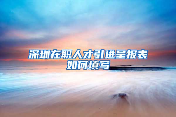 深圳在职人才引进呈报表如何填写