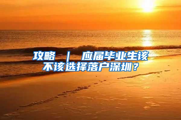 攻略 ｜ 应届毕业生该不该选择落户深圳？