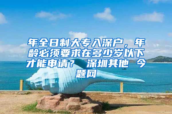 年全日制大专入深户，年龄必须要求在多少岁以下才能申请？ 深圳其他 今题网