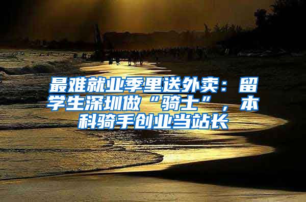 最难就业季里送外卖：留学生深圳做“骑士”，本科骑手创业当站长