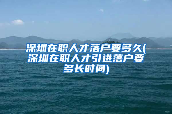 深圳在职人才落户要多久(深圳在职人才引进落户要多长时间)