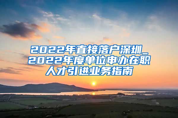 2022年直接落户深圳_2022年度单位申办在职人才引进业务指南
