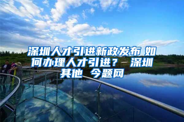 深圳人才引进新政发布　如何办理人才引进？ 深圳其他 今题网