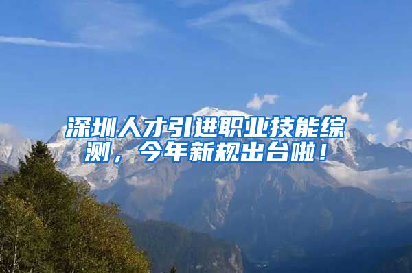 深圳人才引进职业技能综测，今年新规出台啦！