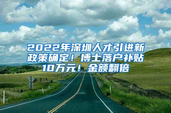 2022年深圳人才引进新政策确定！博士落户补贴10万元！金额翻倍