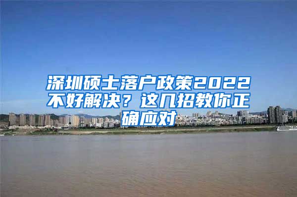 深圳硕士落户政策2022不好解决？这几招教你正确应对