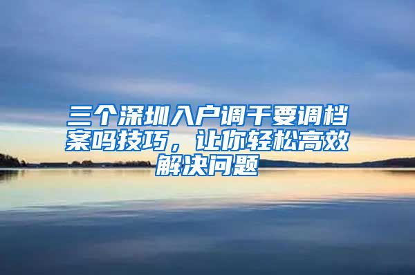 三个深圳入户调干要调档案吗技巧，让你轻松高效解决问题