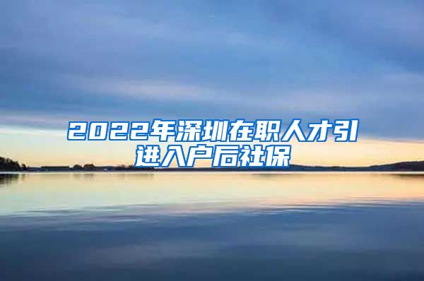 2022年深圳在职人才引进入户后社保