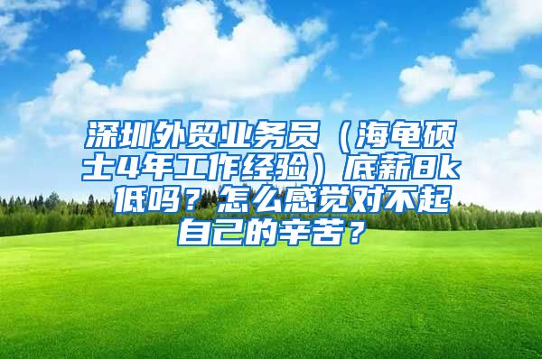 深圳外贸业务员（海龟硕士4年工作经验）底薪8k 低吗？怎么感觉对不起自己的辛苦？