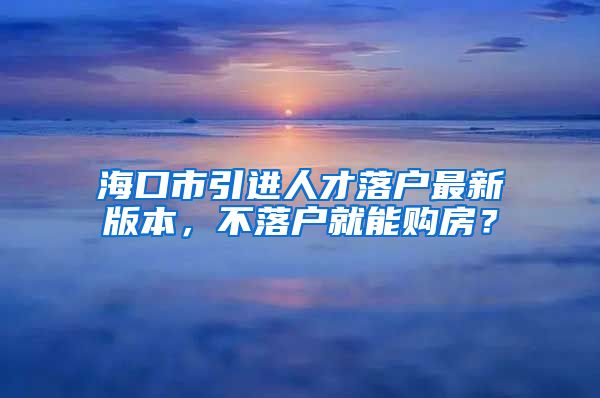 海口市引进人才落户最新版本，不落户就能购房？