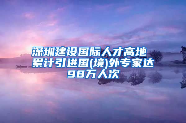 深圳建设国际人才高地 累计引进国(境)外专家达98万人次