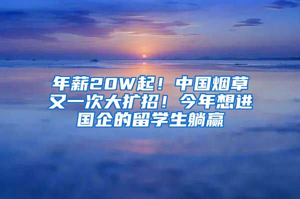 年薪20W起！中国烟草又一次大扩招！今年想进国企的留学生躺赢