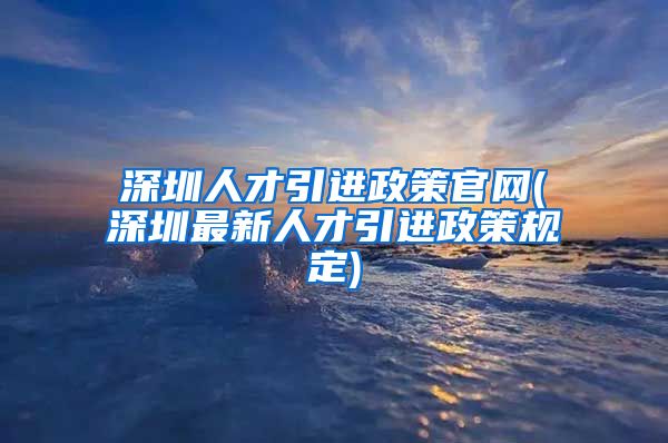 深圳人才引进政策官网(深圳最新人才引进政策规定)