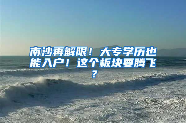 南沙再解限！大专学历也能入户！这个板块要腾飞？