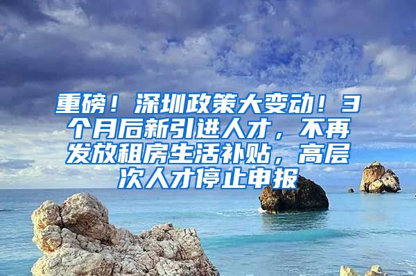 重磅！深圳政策大变动！3个月后新引进人才，不再发放租房生活补贴，高层次人才停止申报