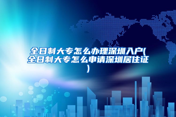 全日制大专怎么办理深圳入户(全日制大专怎么申请深圳居住证)