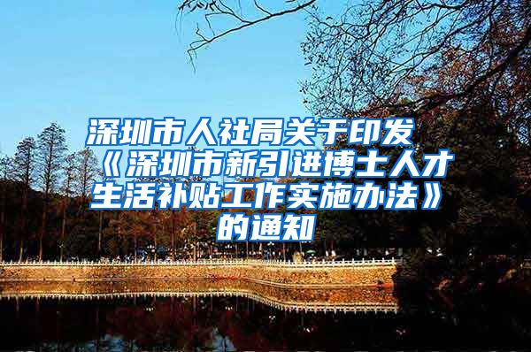 深圳市人社局关于印发《深圳市新引进博士人才生活补贴工作实施办法》的通知