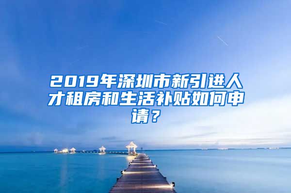 2019年深圳市新引进人才租房和生活补贴如何申请？