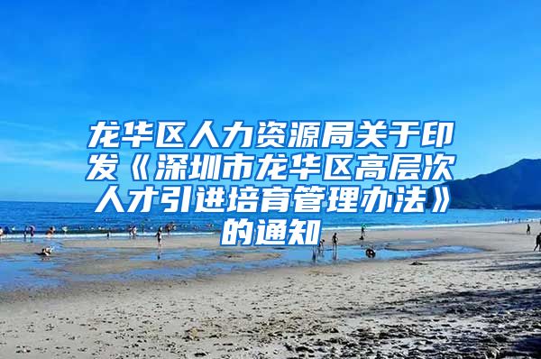 龙华区人力资源局关于印发《深圳市龙华区高层次人才引进培育管理办法》的通知