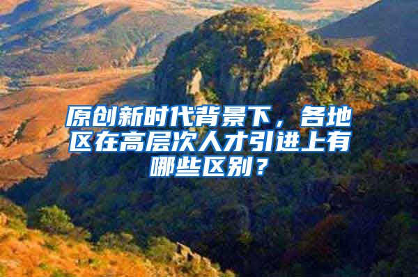 原创新时代背景下，各地区在高层次人才引进上有哪些区别？