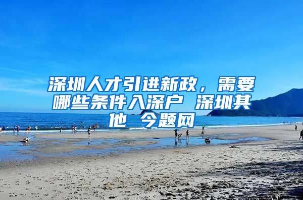 深圳人才引进新政，需要哪些条件入深户 深圳其他 今题网