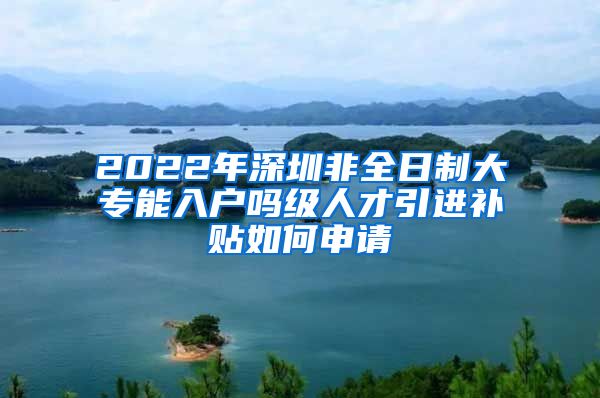 2022年深圳非全日制大专能入户吗级人才引进补贴如何申请