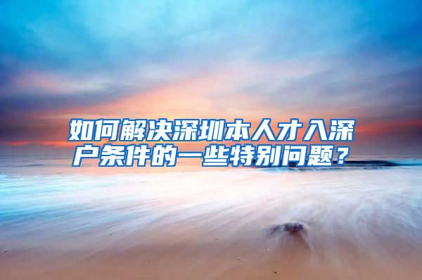 如何解决深圳本人才入深户条件的一些特别问题？