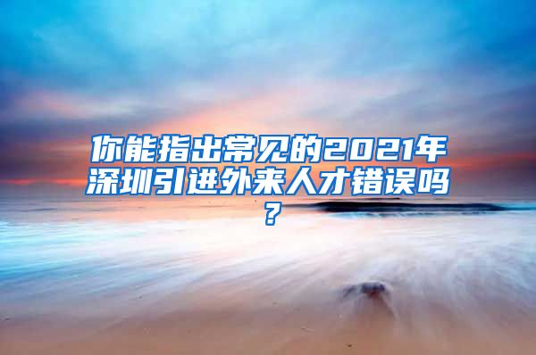 你能指出常见的2021年深圳引进外来人才错误吗？