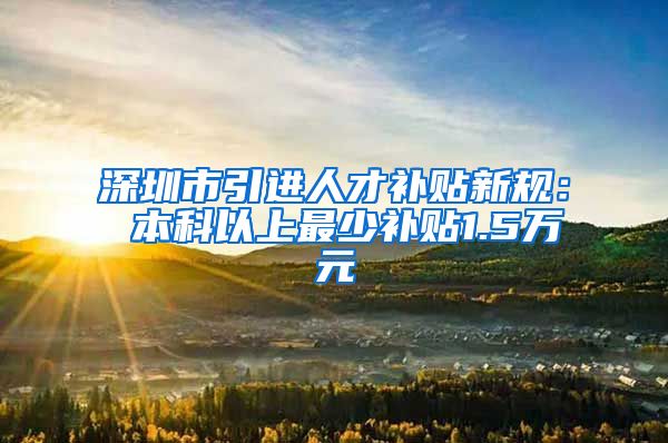 深圳市引进人才补贴新规： 本科以上最少补贴1.5万元