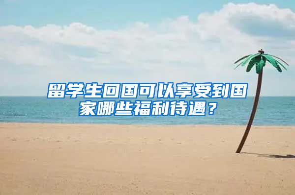 留学生回国可以享受到国家哪些福利待遇？