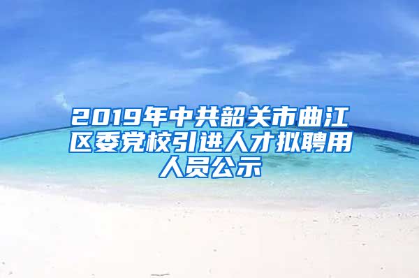 2019年中共韶关市曲江区委党校引进人才拟聘用人员公示