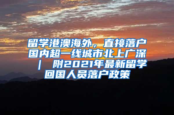 留学港澳海外，直接落户国内超一线城市北上广深 ｜ 附2021年最新留学回国人员落户政策
