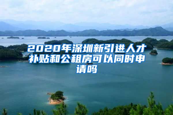 2020年深圳新引进人才补贴和公租房可以同时申请吗
