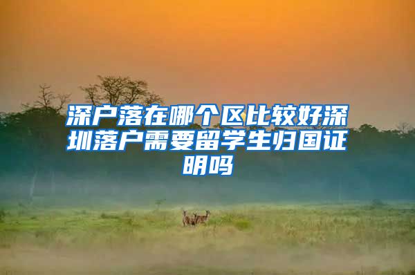 深户落在哪个区比较好深圳落户需要留学生归国证明吗