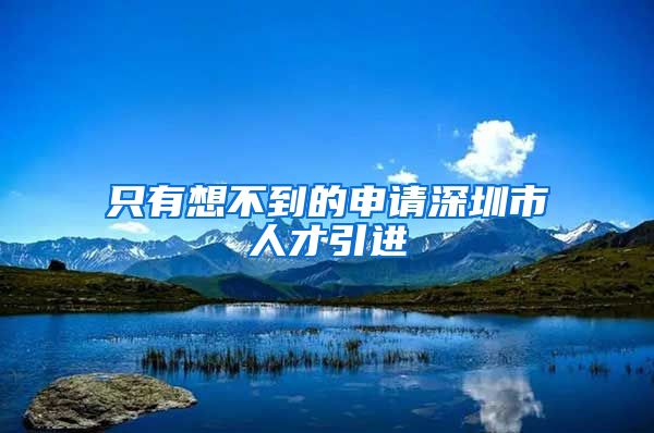只有想不到的申请深圳市人才引进
