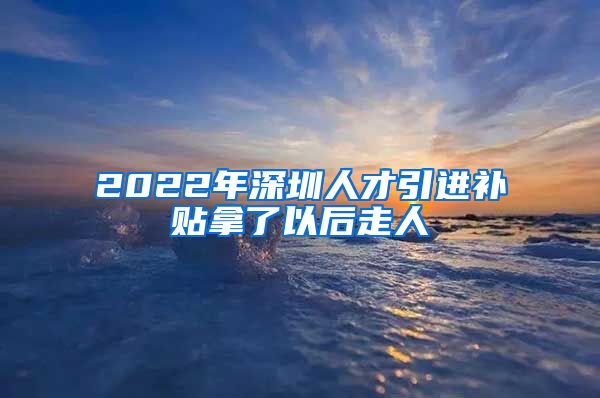 2022年深圳人才引进补贴拿了以后走人