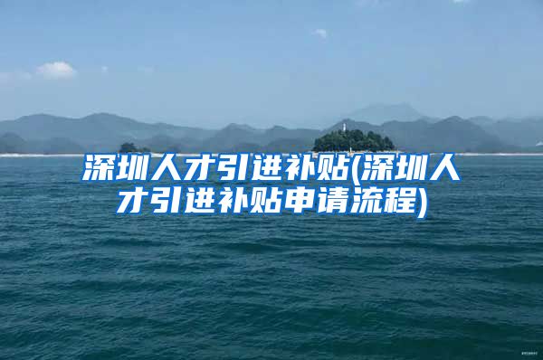 深圳人才引进补贴(深圳人才引进补贴申请流程)