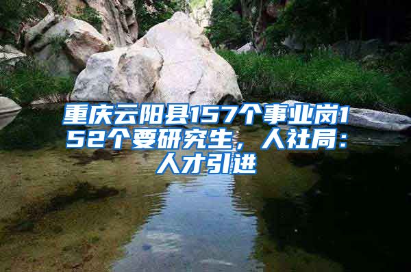 重庆云阳县157个事业岗152个要研究生，人社局：人才引进