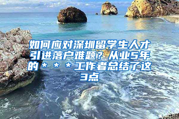 如何应对深圳留学生人才引进落户难题？从业5年的＊＊＊工作者总结了这3点