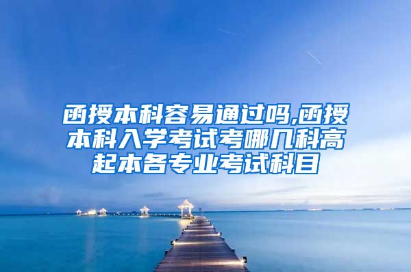 函授本科容易通过吗,函授本科入学考试考哪几科高起本各专业考试科目