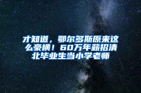 才知道，鄂尔多斯原来这么豪横！60万年薪招清北毕业生当小学老师